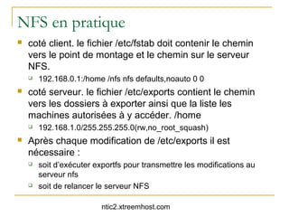NFS en pratique
   coté client. le fichier /etc/fstab doit contenir le chemin
    vers le point de montage et le chemin sur le serveur
    NFS.
       192.168.0.1:/home /nfs nfs defaults,noauto 0 0
   coté serveur. le fichier /etc/exports contient le chemin
    vers les dossiers à exporter ainsi que la liste les
    machines autorisées à y accéder. /home
       192.168.1.0/255.255.255.0(rw,no_root_squash)
   Après chaque modification de /etc/exports il est
    nécessaire :
       soit d’exécuter exportfs pour transmettre les modifications au
        serveur nfs
       soit de relancer le serveur NFS

                          ntic2.xtreemhost.com
 