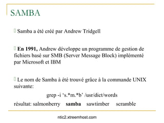 SAMBA
 Samba a été créé par Andrew Tridgell


 En 1991, Andrew développe un programme de gestion de
fichiers basé sur SMB (Server Message Block) implémenté
par Microsoft et IBM


 Le nom de Samba à été trouvé grâce à la commande UNIX
suivante:
              grep -i ‘s.*m.*b’ /usr/dict/words
résultat: salmonberry   samba    sawtimber    scramble

                   ntic2.xtreemhost.com
 