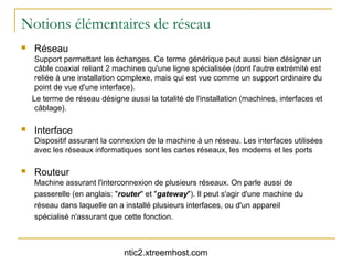 Notions élémentaires de réseau
   Réseau
     Support permettant les échanges. Ce terme générique peut aussi bien désigner un
     câble coaxial reliant 2 machines qu'une ligne spécialisée (dont l'autre extrémité est
     reliée à une installation complexe, mais qui est vue comme un support ordinaire du
     point de vue d'une interface).
    Le terme de réseau désigne aussi la totalité de l'installation (machines, interfaces et
     câblage).

   Interface
    Dispositif assurant la connexion de la machine à un réseau. Les interfaces utilisées
    avec les réseaux informatiques sont les cartes réseaux, les modems et les ports

   Routeur
    Machine assurant l'interconnexion de plusieurs réseaux. On parle aussi de
    passerelle (en anglais: "router" et "gateway"). Il peut s'agir d'une machine du
    réseau dans laquelle on a installé plusieurs interfaces, ou d'un appareil
    spécialisé n'assurant que cette fonction.



                               ntic2.xtreemhost.com
 