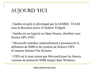 AUJOURD ’HUI

 Samba est géré et développé par la SAMBA TEAM
sous la direction active d’Andrew Tridgell.
 Samba est un logiciel en Open Source, distribué sous
licence GPL GNU
 Microsoft contribue matériellement à promouvoir la
définition de SMB et du système de fichiers CIFS
(Common Internet File System)
 CIFS est le nom retenu par Microsoft pour les futures
versions du protocole SMB intégré dans Windows.

                 ntic2.xtreemhost.com
 