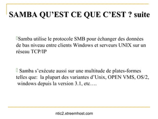SAMBA QU’EST CE QUE C’EST ? suite

 Samba utilise le protocole SMB pour échanger des données
 de bas niveau entre clients Windows et serveurs UNIX sur un
 réseau TCP/IP


  Samba s’exécute aussi sur une multitude de plates-formes
 telles que: la plupart des variantes d’Unix, OPEN VMS, OS/2,
  windows depuis la version 3.1, etc….




                  ntic2.xtreemhost.com
 