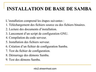 INSTALLATION DE BASE DE SAMBA

L’installation comprend les étapes suivantes :
1. Téléchargement des fichiers source ou des fichiers binaires.
2. Lecture des documents d’installation.
3. Lancement d’un script de configuration GNU.
4. Compilation du code serveur.
5. Installation des fichiers serveur.
6. Création d’un fichier de configuration Samba.
7. Test du fichier de configuration.
8. Démarrage des démons Samba.
9. Test des démons Samba.

                      ntic2.xtreemhost.com
 