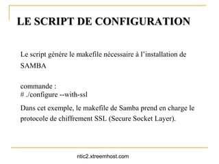 LE SCRIPT DE CONFIGURATION

Le script génére le makefile nécessaire à l’installation de
SAMBA

commande :
# ./configure --with-ssl
Dans cet exemple, le makefile de Samba prend en charge le
protocole de chiffrement SSL (Secure Socket Layer).




                    ntic2.xtreemhost.com
 