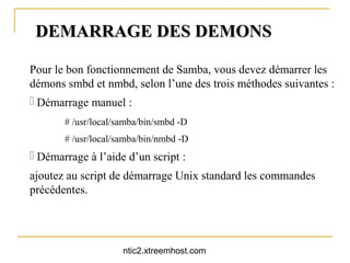DEMARRAGE DES DEMONS

Pour le bon fonctionnement de Samba, vous devez démarrer les
démons smbd et nmbd, selon l’une des trois méthodes suivantes :
 Démarrage manuel :
       # /usr/local/samba/bin/smbd -D
       # /usr/local/samba/bin/nmbd -D
 Démarrage à l’aide d’un script :
ajoutez au script de démarrage Unix standard les commandes
précédentes.




                     ntic2.xtreemhost.com
 
