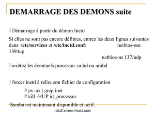 DEMARRAGE DES DEMONS suite

 Démarrage à partir du démon Inetd
Si elles ne sont pas encore définies, entrez les deux lignes suivantes
dans /etc/services et /etc/inetd.conf:                 netbios-ssn
139/tcp
                                               netbios-ns 137/udp
 arrêtez les éventuels processus smbd ou nmbd


 forcer inetd à relire son fichier de configuration
       # ps -ax | grep inet
       # kill -HUP id_processus
Samba est maintenant disponible et actif.
                       ntic2.xtreemhost.com
 