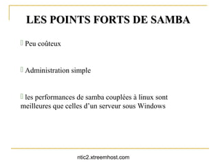 LES POINTS FORTS DE SAMBA

 Peu coûteux


 Administration simple


 les performances de samba couplées à linux sont
meilleures que celles d’un serveur sous Windows




                  ntic2.xtreemhost.com
 
