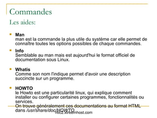 Commandes
Les aides:
   Man
    man est la commande la plus utile du système car elle permet de
    connaître toutes les options possibles de chaque commandes.
   Info
    Semblable au man mais est aujourd'hui le format officiel de
    documentation sous Linux.
   Whatis
    Comme son nom l'indique permet d'avoir une description
    succincte sur un programme.
   HOWTO
    le Howto est une particularité linux, qui explique comment
    installer ou configurer certaines programmes, fonctionnalités ou
    services.
    On trouve généralement ces documentations au format HTML
    dans /usr/share/doc/HOWTO
                         ntic2.xtreemhost.com
 