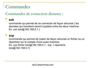 Commandes
Commandes de connexion distance :

    ssh
    commande qui permet de se connecter de façon sécurisé ( les
    données qui transitent seront cryptées entre les deux machine.
    Ex: ssh toto@192.168.0.1 )

   scp
    (commande qui permet de copier de façon sécurisé un fichier ou un
    répertoire sur le compte d'une autre machine.
    Ex: scp fichier toto@192.168.0.1:. scp -r répertoire
    toto@192.168.0.1)




                        ntic2.xtreemhost.com
 