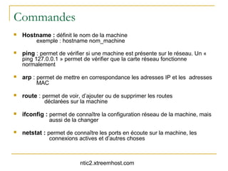 Commandes
   Hostname : définit le nom de la machine
         exemple : hostname nom_machine

   ping : permet de vérifier si une machine est présente sur le réseau. Un «
    ping 127.0.0.1 » permet de vérifier que la carte réseau fonctionne
    normalement

   arp : permet de mettre en correspondance les adresses IP et les adresses
         MAC

   route : permet de voir, d’ajouter ou de supprimer les routes
            déclarées sur la machine

   ifconfig : permet de connaître la configuration réseau de la machine, mais
               aussi de la changer

   netstat : permet de connaître les ports en écoute sur la machine, les
               connexions actives et d’autres choses



                           ntic2.xtreemhost.com
 