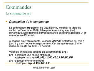 Commandes
La commande arp

   Description de la commande
    La commande arp permet de visualiser ou modifier la table du
    cache de l'interface. Cette table peut être statique et (ou)
    dynamique. Elle donne la correspondance entre une adresse IP et
    une adresse Ethernet.

    À chaque nouvelle requête, le cache ARP de l'interface est mis à
    jour. Il y a un nouvel enregistrement. Cet enregistrement à une
    durée de vie (ttl ou Time To Leave).

    Voici les principales options de la commande arp :
    arp -s (ajouter une entrée statique),
         exemple : arp -s 192.168.1.2 00:40:33:2D:B5:DD
    arp -d (supprimer une entrée),
          exemple : arp -d 192.168.1.2
                        ntic2.xtreemhost.com
 