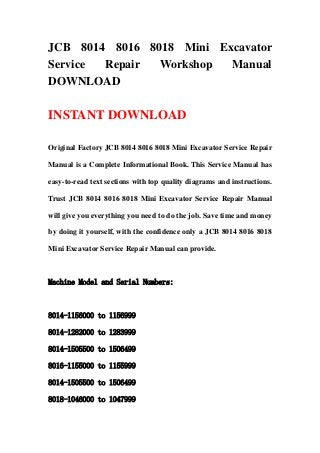 JCB 8014 8016 8018 Mini Excavator
Service Repair  Workshop  Manual
DOWNLOAD

INSTANT DOWNLOAD

Original Factory JCB 8014 8016 8018 Mini Excavator Service Repair

Manual is a Complete Informational Book. This Service Manual has

easy-to-read text sections with top quality diagrams and instructions.

Trust JCB 8014 8016 8018 Mini Excavator Service Repair Manual

will give you everything you need to do the job. Save time and money

by doing it yourself, with the confidence only a JCB 8014 8016 8018

Mini Excavator Service Repair Manual can provide.



Machine Model and Serial Numbers:



8014-1156000 to 1156999

8014-1282000 to 1283999

8014-1505500 to 1506499

8016-1155000 to 1155999

8014-1505500 to 1506499

8018-1046000 to 1047999
 