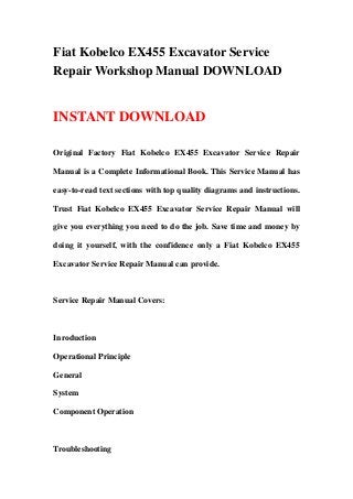 Fiat Kobelco EX455 Excavator Service
Repair Workshop Manual DOWNLOAD


INSTANT DOWNLOAD

Original Factory Fiat Kobelco EX455 Excavator Service Repair

Manual is a Complete Informational Book. This Service Manual has

easy-to-read text sections with top quality diagrams and instructions.

Trust Fiat Kobelco EX455 Excavator Service Repair Manual will

give you everything you need to do the job. Save time and money by

doing it yourself, with the confidence only a Fiat Kobelco EX455

Excavator Service Repair Manual can provide.



Service Repair Manual Covers:



Inroduction

Operational Principle

General

System

Component Operation



Troubleshooting
 