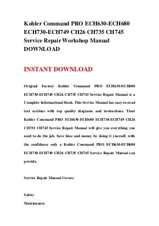 Kohler Command PRO ECH630-ECH680
ECH730-ECH749 CH26 CH735 CH745
Service Repair Workshop Manual
DOWNLOAD


INSTANT DOWNLOAD

Original   Factory   Kohler   Command    PRO    ECH630-ECH680

ECH730-ECH749 CH26 CH735 CH745 Service Repair Manual is a

Complete Informational Book. This Service Manual has easy-to-read

text sections with top quality diagrams and instructions. Trust

Kohler Command PRO ECH630-ECH680 ECH730-ECH749 CH26

CH735 CH745 Service Repair Manual will give you everything you

need to do the job. Save time and money by doing it yourself, with

the confidence only a Kohler Command PRO ECH630-ECH680

ECH730-ECH749 CH26 CH735 CH745 Service Repair Manual can

provide.



Service Repair Manual Covers:



Safety

Maintenance
 