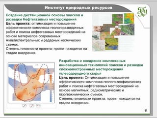 Тема               Институт природных ресурсов
Создание дистанционной основы поисков и
разведки Нефтегазовых месторождений
Цель проекта: оптимизация и повышение
эффективности комплекса геологоразведочных
работ и поиска нефтегазовых месторождений на
основе материалов современных
мультиспектральных и радарных космических
съемок.
Степень готовности проекта: проект находится на
стадии внедрения.

                              Разработка и внедрение комплексных
                              инновационных технологий поисков и разведки
                              сложнопостроенных месторождений
                              углеводородного сырья
                              Цель проекта: Оптимизация и повышение
                              эффективности комплекса геолого-геофизических
                              работ и поиска нефтегазовых месторождений на
                              основе магнитных, радиометрических и
                              газогеохимических съемок.
                              Степень готовности проекта: проект находится на
                              стадии внедрения.

                                                                                11
 