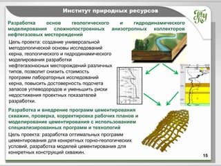 Тема              Институт природных ресурсов

Разработка    основ   геологического и  гидродинамического
моделирования сложнопостроенных анизотропных коллекторов
нефтегазовых месторождений
Цель проекта: создание универсальной
методологической основы исследований
керна, геологического и гидродинамического
моделирования разработки
нефтегазоносных месторождений различных
типов, позволит снизить стоимость
программ лабораторных исследований
керна, повысить достоверность подсчета
запасов углеводородов и уменьшить риски
недостижения проектных показателей
разработки.
Разработка и внедрение программ цементирования
скважин, проверка, корректировка рабочих планов и
моделирование цементирования с использованием
специализированных программ и технологий
Цель проекта: разработка оптимальных программ
цементирования для конкретных горно-геологических
условий, разработка моделей цементирования для
конкретных конструкций скважин.
                                                             15
 