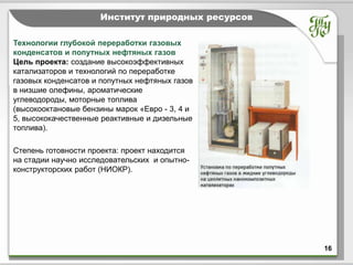 Тема              Институт природных ресурсов

Технологии глубокой переработки газовых
конденсатов и попутных нефтяных газов
Цель проекта: создание высокоэффективных
катализаторов и технологий по переработке
газовых конденсатов и попутных нефтяных газов
в низшие олефины, ароматические
углеводороды, моторные топлива
(высокооктановые бензины марок «Евро - 3, 4 и
5, высококачественные реактивные и дизельные
топлива).

Степень готовности проекта: проект находится
на стадии научно исследовательских и опытно-
конструкторских работ (НИОКР).




                                                   16
 