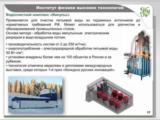 Тема         Институт физики высоких технологий
Водоочистной комплекс «Импульс»
Применяется для очистки питьевой воды из подземных источников до
нормативных требований РФ. Может использоваться для доочистки и
обеззараживания промышленных стоков.
Основа метода - обработка воды импульсным электрическим
разрядом в водо-воздушном потоке.
• производительность систем от 2 до 250 м3/час;
• энергопотребление - электроразрядной обработки питьевой воды
50 Вт·ч/м3;
• установки внедрены более чем на 100 объектах в России и за
рубежом;
• технология отмечена медалями и дипломами международных
выставок, среди которых 1-й приз «Конкурса русских инноваций».




                                                                   17
 