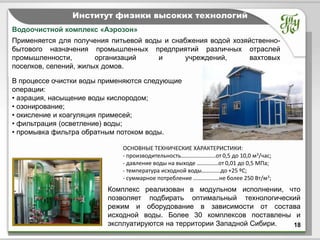 Тема         Институт физики высоких технологий
Водоочистной комплекс «Аэрозон»
Применяется для получения питьевой воды и снабжения водой хозяйственно-
бытового назначения промышленных предприятий различных отраслей
промышленности,        организаций    и       учреждений,      вахтовых
поселков, селений, жилых домов.

В процессе очистки воды применяются следующие
операции:
• аэрация, насыщение воды кислородом;
• озонирование;
• окисление и коагуляция примесей;
• фильтрация (осветление) воды;
• промывка фильтра обратным потоком воды.

                             ОСНОВНЫЕ ТЕХНИЧЕСКИЕ ХАРАКТЕРИСТИКИ:
                             - производительность…………………...от 0,5 до 10,0 м3/час;
                             - давление воды на выходе ……………от 0,01 до 0,5 МПа;
                             - температура исходной воды………….до +25 ºС;
                             - суммарное потребление ………………не более 250 Вт/м3;
                         Комплекс реализован в модульном исполнении, что
                         позволяет подбирать оптимальный технологический
                         режим и оборудование в зависимости от состава
                         исходной воды. Более 30 комплексов поставлены и
                         эксплуатируются на территории Западной Сибири. 18
 