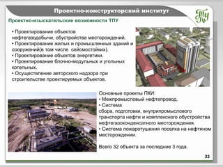 Тема         Проектно-конструкторский институт
Проектно-изыскательские возможности ТПУ

 • Проектирование объектов
 нефтегазодобычи, обустройства месторождений.
 • Проектирование жилых и промышленных зданий и
 сооружений(в том числе сейсмостойких).
 • Проектирование объектов энергетики.
 • Проектирование блочно-модульных и угольных
 котельных.
 • Осуществление авторского надзора при
 строительстве проектируемых объектов.

                                 Основные проекты ПКИ:
                                 • Межпромысловый нефтепровод.
                                 • Система
                                 сбора, подготовки, внутрипромыслового
                                 транспорта нефти и комплексного обустройства
                                 нефтегазоконденсатного месторождения.
                                 • Система пожаротушения поселка на нефтяном
                                 месторождении.

                                 Всего 32 объекта за последние 3 года.
                                                                          33
 