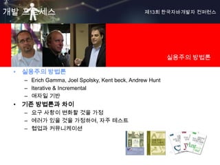 개발 프로세스                                         제13회 한국자바개발자 컨퍼런스




                                                         실용주의 방법론

 • 실용주의 방법론
   – Erich Gamma, Joel Spolsky, Kent beck, Andrew Hunt
   – Iterative & Incremental
   – 애자일 기반
 • 기존 방법론과 차이
   – 요구 사항이 변화할 것을 가정
   – 에러가 있을 것을 가정하여, 자주 테스트
   – 협업과 커뮤니케이션
 