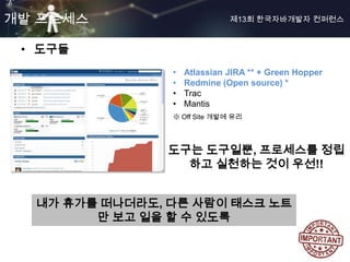 개발 프로세스                       제13회 한국자바개발자 컨퍼런스



 • 도구들
                •   Atlassian JIRA ** + Green Hopper
                •   Redmine (Open source) *
                •   Trac
                •   Mantis
                ※ Off Site 개발에 유리




               도구는 도구일뿐, 프로세스를 정립
                 하고 실천하는 것이 우선!!


  내가 휴가를 떠나더라도, 다른 사람이 태스크 노트
        만 보고 일을 할 수 있도록
 