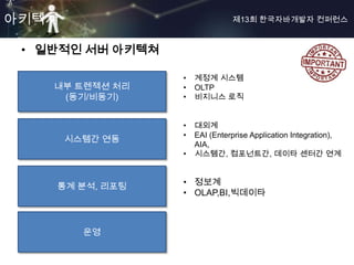 아키텍쳐                            제13회 한국자바개발자 컨퍼런스



 • 일반적인 서버 아키텍쳐

                  •   계정계 시스템
    내부 트렌젝션 처리    •   OLTP
     (동기/비동기)     •   비지니스 로직


                  •   대외계
                  •   EAI (Enterprise Application Integration),
       시스템간 연동
                      AIA,
                  •   시스템간, 컴포넌트간, 데이타 센터간 연계



    통계 분석, 리포팅    • 정보계
                  • OLAP,BI,빅데이타



         운영
 