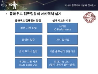 아키텍쳐                                제13회 한국자바개발자 컨퍼런스



 • 클라우드 컴퓨팅상의 아키텍쳐 설계
    클라우드 컴퓨팅의 장점           설계시 고려 사항

                                느려요
        빠른 시장 진입
                            IO Performance



         운영비 절감               싸지 않아요



       초기 투자비 절감          기존 솔루션이 안돌아요



       유연한 자원 사용             장애가 납니다.
       (Auto Scale Out)   (멀티 데이타 센타 설계)
 