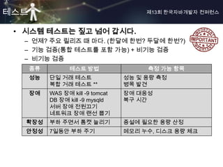 테스트                                     제13회 한국자바개발자 컨퍼런스



 • 시스템 테스트는 짚고 넘어 갑시다.
  – 언제? 주요 릴리즈 때 마다. (한달에 한번? 두달에 한번?)
  – 기능 검증(통합 테스트를 포함 가능) + 비기능 검증
  – 비기능 검증
      종류         테스트 방법                 측정 가능 항목
      성능   단일 거래 테스트               성능 및 용량 측정
           복합 거래 테스트 **            병목 발견
      장애   WAS 장애 kill -9 tomcat   장애 대응성
           DB 장애 kill -9 mysqld    복구 시간
           서버 장애 전원끄기
           네트워크 장애 랜선 뽑기
   확장성     부하 주면서 톰캣 늘리기           증설에 필요한 용량 산정
   안정성     7일동안 부하 주기              메모리 누수, 디스크 용량 체크
 