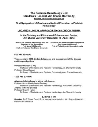 The Pediatric Hematology Unit
           Children's Hospital, Ain Shams University
                        Has the pleasure to invite you to

 First Symposium of Continuous Medical Education in Pediatric
                        Hematology

   UPDATED CLINICAL APPROACH TO CHILDHOOD ANEMIA

       In the Training and Educational Enhancement Center,
          Ain Shams University Hospitals; 15- April - 2013
 Head of the Pediatric Hematology Unit, and   Organizer and moderator of the Symposium
         President of the Symposium                     Prof. Azza Abdel Gawad
           Prof. Mona H.El Samahy              Prof. of Pediatrics, Ain Shams University
  Prof. of Pediatrics ,Ain Shams University



9.30 AM- 12.0 AM:

Thalassemia in 2013 .Updated diagnosis and management of the disease
and its complications

Professor Mohsen El Alfy
      Professor of Pediatrics and Pediatric Hematology.Ain Shams University
Professor Heba Hassan
      Professor of Pediatrics and Pediatric Endocrinolgy.Ain Shams University

12.30 PM- 2.30 PM:

Advanced clinical care in sickle cell disease
Professor Azza Abdel Gawad Tantawy
      Professor of Pediatrics and Pediatric Hematology .Ain Shams University
Anemia in Renal disease
Professor Ihab El Hakim
      Professor of Pediatrics and Pediatric Nephrology .Ain Shams University

                                  2.30 PM- 3 PM
Speaker: Prof. Wafaa Ezzet: Bone marrow transplantation ,Ain Shams University
Pediatrics Experience
 