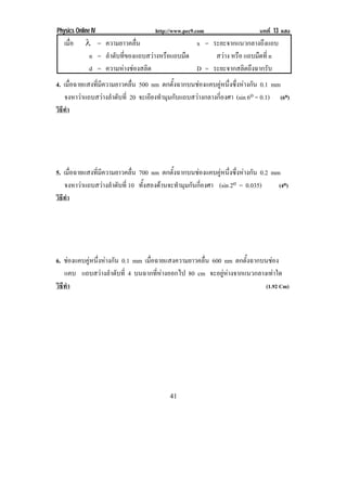 Physics Online IV                    http://www.pec9.com                    บทที่ 13 แสง
   เมือ
      ่     ← = ความยาวคลื่น                    x = ระยะจากแนวกลางถึงแถบ
             n = ลําดับที่ของแถบสวางหรือแถบมืด      สวาง หรือ แถบมืดที่ n
             d = ความหางชองสลิต               D = ระยะจากสลิตถึงฉากรับ
4. เมื่อฉายแสงที่มีความยาวคลื่น 500 nm ตกตั้งฉากบนชองแคบคูหนึ่งซึ่งหางกัน 0.1 mm
    จงหาวาแถบสวางลําดับที่ 20 จะเอียงทํามุมกับแถบสวางกลางกี่องศา (sin 6o = 0.1) (6o)
วธทํา
 ิี




5. เมื่อฉายแสงที่มีความยาวคลื่น 700 nm ตกตั้งฉากบนชองแคบคูหนึ่งซึ่งหางกัน 0.2 mm
    จงหาวาแถบสวางลําดับที่ 10 ทั้งสองดานจะทํามุมกันกี่องศา (sin 2o = 0.035)     (4o)
วธทํา
 ิี




6. ชองแคบคูหนึงหางกัน 0.1 mm เมื่อฉายแสงความยาวคลื่น 600 nm ตกตังฉากบนชอง
             ่                                                   ้
   แคบ แถบสวางลําดับที่ 4 บนฉากที่หางออกไป 80 cm จะอยูหางจากแนวกลางเทาใด
วธทา
 ิี ํ                                                                  (1.92 Cm)




                                          41
 