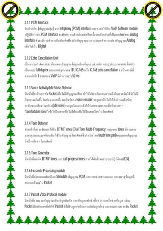 H                                                                                                                                          H
               F-XC A N GE                                                                                                                                F-XC A N GE
          PD                                                                                                                                         PD




                             !




                                                                                                                                                                        !
                           W




                                                                                                                                                                      W
                         O




                                                                                                                                                                    O
                        N




                                                                                                                                                                   N
                     y




                                                                                                                                                                y
                   bu




                                                                                                                                                              bu
                to




                                                                                                                                                           to
ww




                                                                                                                                           ww
                                    om




                                                                                                                                                                               om
               k




                                                                                                                                                          k
       lic




                                                                                                                                                  lic
      C




                                                                                                                                                 C
                                   .c




                                                                                                                                                                              .c
 w




                                                                                                                                            w
     tr                            re                                                                                                           tr                            re
     .




                                                                                                                                                .
          ac                                                                                                                                         ac
               k e r- s o ft w a                                                                                                                          k e r- s o ft w a



                                         2.1.1 PCM Interface
                                                   (           ) telephony (PCM) interface                        VoIP Software module
                                                      PCM Interface                                                             analog
                                         interface                                                                           Analog
                                                   Digital

                                         2.1.2 Echo Cancellation Unit

                                                  full duplex                    ITU G.165       G.168 echo cancellation
                                                    1         VoIP                50 ms

                                         2.1.3 Voice Activity/Idle Noise Detector
                                                              Packet
                                                                                      voice encoder
                                                                (idle noise)
                                         "comfortable noise"

                                         2.1.4 Tone Detector
                                                                     DTMF tones (Dial Tone Multi-Frequency;          tones
                                                                                                     touch tone pad)



                                         2.1.5 Tone Generator
                                                       DTMF tones          call progress tones                             (OS)

                                         2.1.6 Facsimile Processing module
                                                                    Stimulate           PCM
                                                          Packet

                                         2.1.7 Packet Voice Protocol module

                                         Packet                   Packet                                                          Packet
 