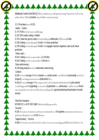 H                                                                                                                                              H
               F-XC A N GE                                                                                                                                    F-XC A N GE
          PD                                                                                                                                             PD




                             !




                                                                                                                                                                            !
                           W




                                                                                                                                                                          W
                         O




                                                                                                                                                                        O
                        N




                                                                                                                                                                       N
                     y




                                                                                                                                                                    y
                   bu




                                                                                                                                                                  bu
                to




                                                                                                                                                               to
ww




                                                                                                                                               ww
                                    om




                                                                                                                                                                                   om
               k




                                                                                                                                                              k
       lic




                                                                                                                                                      lic
      C




                                                                                                                                                     C
                                   .c




                                                                                                                                                                                  .c
 w




                                                                                                                                                w
     tr                            re                                                                                                               tr                            re
     .




                                                                                                                                                    .
          ac                                                                                                                                             ac
               k e r- s o ft w a                                                                                                                              k e r- s o ft w a



                                         Multipoint Control Unit (MCU)
                                                             terminal

                                         2.3.1 Procedures H.323
                                          Audio Codecs
                                         G.711 PCM
                                         G.722 7kHz audio coding 64kb/s
                                         G.723.1 dual rate speech coders                     multimedia 5.3 6.3 kb/s
                                         G.728 Coding                      16 kb/s Linear prediction
                                         G.729 Coding                      16 kb/s conjugate-structure algebraic code excite linear
                                         prediction
                                          Video codes
                                         H.261 Coding                            p*64 kb/s
                                         H.263 Coding                            bit rate
                                          Data conferencing
                                         H.120 Data protocol           multimedia conferencing
                                          Control
                                         H.245          message            channel media stream                        (command),
                                         (request),                          (indication)
                                         H.225.0          message                                                         (call control)
                                                              (signaling),              (registration admission)                      Packet
                                                                                                    (packetization/synchronization of media
                                         stream)

                                         Real time transport
                                         RTP/RTCP IETF RFC1889
                                         Security
                                         H.235                                                      Encryptions
                                                               H.323
                                         Supplementary Services
                                         H.450.1
 