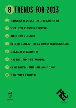 8 Trends for 2013
1 The beautification of digital – an aesthetic (r)evolution

2 There’s a little bit of digital in everything

3 A rumble in the retail jungle

4 Content and Technology – the new normal in brand communications

5 The increasing digitization of TV

6 Social Media – From Fun to Fundamental

7 Data and Marketing – Green leaves and grey clouds

8 The new economy of Disruption
 