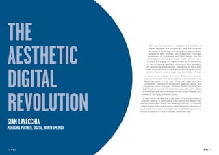 the
aesthetic
                                                       2012 saw the mainstream emergence of a new form of
                                                      digital interfaces and storytelling – one that combines
                                                      the power of technology with compelling visual narratives
                                                     designed to drive extended user engagement. The rapid
                                                    proliferation of smartphone and tablet devices into the
                                                   marketplace has had a profound impact on how users
                                                   consume and engage with digital content. At the same time,
                                                  it’s had an equally significant influence on how developers




digital
                                                  are approaching digital design – capitalizing on the unique,
                                                 native sensory features of these devices (i.e. tap, swipe) and by
                                                 elevating the prominence of larger visual formats (i.e. photos).
                                                 It comes as no surprise that some of the year’s greatest
                                                success stories are from those that have embraced these new
                                                design principles into the core of the user experience, and
                                               consequently experienced phenomenal audience growth and
                                               engagement levels. Instagram, Pinterest, Tumblr, Flipboard and
                                              (yes) Facebook have all embraced this design philosophy adding




revolution
                                             in simple layers of social mechanics to help extend the depth and
                                             breadth of this highly shareable content.
                                             Perhaps lost in the hyperbole of Facebook’s IPO this year was the
                                             dramatic redesign of the Facebook news feed (on the desktop site,
                                            but also across their mobile and tablet applications) – a complete
                                            transformation of the user experience that changed the dynamics of
                                           social engagement and discovery and also amplified the prominence
                                           of visual storytelling for both individuals and brands alike.




Gian LaVecchia
managing partner, Digital, North America



10 RP NO.3                                                                                                           RP NO.3 11
 