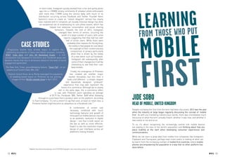 In short order, Instagram quickly evolved from a fun and quirky photo




                                                                                                                                   Lroemathrnwihnpgt
                                       app into a +100MM strong community of amateur photo enthusiasts
                                       with more than 7.5MM using the service daily, with much of its
                                      distribution occurring across Facebook and Twitter. Founder Kevin
                                      Systrom’s vision to create an “instant telegram” service has clearly
                                      been realized and it’s simplistic yet visually intensive design has done
                                       an exceptional job of emphasizing its core photo assets, which has
                                                   helped fuel extensive consumption and social sharing


                                                                                                                                           ose o u
                                                          behaviors. Towards the end of 2012, Instagram

                                                                                                                                   f

                                                                                                                                     mobile
                                                              changed their terms of service, incurring the
                                                                  wrath of a large number of users, with some
                                                                    reports suggesting that they had lost over
                                                                      half of active users. While there were

                  CASE STUDIES
   Progressive brands have already begun to explore the
                                                                        probably other reasons for the big drop,
                                                                          the reality is that people do care about
                                                                           the copyright of their content and any
                                                                            compromise of privacy particularly
  publishing boundaries of these new digital canvases, including




                                                                                                                                      First
                                                                             when that is driven by the needs
 AT&T, Coke Zero and LG’s 3D Newsfeed Studio – a rich
                                                                             of a new owner such as Facebook.
visualization tool designed to transform your Facebook posts into
                                                                             Instagram did subsequently alter
dynamic stacks that vary in dimension based on the level of social
                                                                             some of their changes but it will be
engagement generated.
                                                                             interesting to see how their user
 The New York Times’ groundbreaking feature, “Snow Fall”, on an              base evolves.
  avalanche at Tunnel Creek, WA, USA
                                                                            Finally, the emergence of Pinterest
    Fashion brand Oscar de la Renta leveraged the popularity               has created yet another major
      of wedding-based board on Pinterest by live pinning                 market disruption, but this time it
        images of their Bridal catwalk show in April 2012.              looks a bit different – a simple, elegant
                                                                      and beautifully designed “pinboard”
                                                                    experience that may well represent the
                                                                 future of e-commerce. Although we’re clearly
                                                             still in the early days, the e-commerce effect
                                                         is real, with Pinterest users spending an average
                                                  of $179 (vs. Facebook: $80, Twitter: $68) when following
                                      through to a purchase from a product seen on the platform. According
                               to Fast Company, “it’s not a stretch to say that soon, at least on retail sites, a
                                                                                                                             Jide Sobo
                               Pinterest button might become as ubiquitous as a Facebook Like.”1                             Head of Mobile, UNITED KINGDOM
                                                                                     A combination of screen size
                                                                                     necessity, combined with touch          Despite not being the first time the term had been discussed, 2012 was the year
                                                                                     technology features and growth of       when the industry at large began regularly discussing the concept of ‘mobile
                                                                                     time spent on mobile devices, has led   first’. As with any marketing industry buzz words, there was immediately much
                                                                                     to an aesthetic revolution in digital   discourse on what the term actually meant, whether it was new, and whether it
                                                                                     design – one that is both easier on     was useful or not and so on.
                                                                                     the eye as well as more effective.

                                     TREND TAGS
                                                                                                                             To us, it’s about recognising the increasingly central role mobile devices
                                                                                     Expect to see this revolution impact    are playing in the lives of the world’s population and thinking about how you
                                                                                     design of user interfaces across all    place mobility at the start when developing consumer experiences and
                                                                                     platforms moving forward.               communications.
                                                                                                                             While we can learn a great deal from mobile first companies like Instagram,
                                                                                                                             Flipboard and Foursquare, perhaps even more useful is looking at what can
                                                                                                                             be learnt from the increasing number of mobile first countries, where mobile
                                                                                                                             phones are empowering the population in a way that no other platform has
                                                                                                                             done before.
                           1
                               Source: http://www.fastcodesign.com/1670750/infographic-the-astounding-power-of-pinterest#1

   12 RP N .3
           O
                                                                                                                                                                                                               RP NO.3 13
 