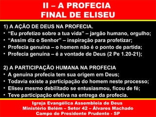 II – A PROFECIA
              FINAL DE ELISEU
1) A AÇÃO DE DEUS NA PROFECIA.
• “Eu profetizo sobre a tua vida” – jargão humano, orgulho;
• “Assim diz o Senhor” – inspiração para profetizar;
• Profecia genuína – o homem não é o ponto de partida;
• Profecia genuína – é a vontade de Deus (2 Pe 1.20-21);

2) A PARTICIPAÇÃO HUMANA NA PROFECIA
• A genuína profecia tem sua origem em Deus;
• Todavia existe a participação do homem neste processo;
• Eliseu mesmo debilitado se entusiasmou, ficou de fé;
• Teve participação efetiva na entrega da profecia.
           Igreja Evangélica Assembleia de Deus
       Ministério Belém – Setor 42 – Álvares Machado
             Campo de Presidente Prudente - SP
 