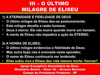 III – O ÚLTIMO
           MILAGRE DE ELISEU
1) A ETERNIDADE E FIDELIDADE DE DEUS
• O último milagre de Eliseu deu-se postumamente;
• Este milagre desafia a razão humana;
• Deus é eterno. Ele não morre quando morre um homem;
• A morte de Eliseu não impediria a ação do ETERNO.

2) A HONRA DE ELISEU.
• O último milagre evidenciou a fidelidade de Deus;
• Mas outra lição nos é ensinada neste episódio;
• O nome de Eliseu continuaria ser lembrado;
• Elias subiu vivo e Eliseu deu vida mesmo morto. Honras?
           Igreja Evangélica Assembleia de Deus
       Ministério Belém – Setor 42 – Álvares Machado
             Campo de Presidente Prudente - SP
 