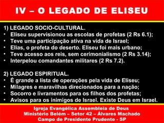 IV – O LEGADO DE ELISEU
1) LEGADO SOCIO-CULTURAL.
• Eliseu supervisionou as escolas de profetas (2 Rs 6.1);
• Teve uma participação ativa na vida de Israel;
• Elias, o profeta do deserto. Eliseu foi mais urbano;
• Teve acesso aos reis, sem cerimonialismo (2 Rs 3.14);
• Interpelou comandantes militares (2 Rs 7.2).

2) LEGADO ESPIRITUAL.
• É grande a lista de operações pela vida de Eliseu;
• Milagres e maravilhas direcionados para a nação;
• Socorro e livramentos para os filhos dos profetas;
• Avisos para os inimigos de Israel. Existe Deus em Israel.
           Igreja Evangélica Assembleia de Deus
       Ministério Belém – Setor 42 – Álvares Machado
             Campo de Presidente Prudente - SP
 