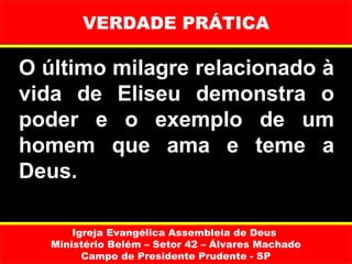VERDADE PRÁTICA

O último milagre relacionado à 
vida  de  Eliseu  demonstra  o 
poder  e  o  exemplo  de  um 
homem  que  ama  e  teme  a 
Deus.

       Igreja Evangélica Assembleia de Deus
   Ministério Belém – Setor 42 – Álvares Machado
         Campo de Presidente Prudente - SP
 