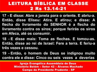 LEITURA BÍBLICA EM CLASSE
          2 Rs 13.14-21
17 - E disse: Abre a janela para o oriente. E abriu-a.
Então, disse Eliseu: Atira. E atirou; e disse: A
flecha do livramento do SENHOR é a flecha do
livramento contra os siros; porque ferirás os siros
em Afeca, até os consumir.
18 - E disse mais: Toma as flechas. E tomou-as.
Então, disse ao rei de Israel: Fere a terra. E feriu-a
três vezes e cessou.
19 - Então, o homem de Deus se indignou muito
contra ele e disse: Cinco ou seis vezes a deverias
          Igreja Evangélica Assembleia de Deus
      Ministério Belém – Setor 42 – Álvares Machado
            Campo de Presidente Prudente - SP
 