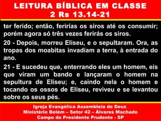 LEITURA BÍBLICA EM CLASSE
          2 Rs 13.14-21
ter ferido; então, feririas os siros até os consumir;
porém agora só três vezes ferirás os siros.
20 - Depois, morreu Eliseu, e o sepultaram. Ora, as
tropas dos moabitas invadiam a terra, à entrada do
ano.
21 - E sucedeu que, enterrando eles um homem, eis
que viram um bando e lançaram o homem na
sepultura de Eliseu; e, caindo nela o homem e
tocando os ossos de Eliseu, reviveu e se levantou
sobre os seus pés.
          Igreja Evangélica Assembleia de Deus
      Ministério Belém – Setor 42 – Álvares Machado
            Campo de Presidente Prudente - SP
 