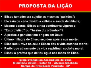 PROPOSTA DA LIÇÃO

•   Eliseu também era sujeito as mesmas “paixões”;
•   Ele saiu de cena devido a velhice e saúde debilitada;
•   Mesmo doente, Eliseu ainda continuava vigoroso;
•   “Eu profetizo” ou “Assim diz o Senhor”?
•   A profecia genuína tem origem em Deus;
•   Último milagre de Eliseu seu deu após a sua morte;
•   Elias subiu vivo ao céu e Eliseu deu a vida estando morto;
•   Participou ativamente da vida espiritual, social e moral;
•   Eliseu o profeta que deitou água nas mãos de Elias.

              Igreja Evangélica Assembleia de Deus
          Ministério Belém – Setor 42 – Álvares Machado
                Campo de Presidente Prudente - SP
 
