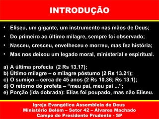 INTRODUÇÃO

• Eliseu, um gigante, um instrumento nas mãos de Deus;
• Do primeiro ao último milagre, sempre foi observado;
• Nasceu, cresceu, envelheceu e morreu, mas fez história;
• Mas nos deixou um legado moral, ministerial e espiritual.

a)   A última profecia (2 Rs 13.17);
b)   Último milagre – o milagre póstumo (2 Rs 13.21);
c)   O sumiço – cerca de 45 anos (2 Rs 10.36; Rs 13.1);
d)   O retorno do profeta – “meu pai, meu pai ...”;
e)   Porção (ida dobrada): Elias foi poupado, mas não Eliseu.

              Igreja Evangélica Assembleia de Deus
          Ministério Belém – Setor 42 – Álvares Machado
                Campo de Presidente Prudente - SP
 