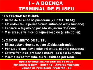 I – A DOENÇA
           TERMINAL DE ELISEU
1) A VELHICE DE ELISEU
• Cerca de 45 anos se passaram (2 Rs 9.1; 13.14);
• Ele enfrentou o período mais crítico do ciclo humano;
• Encarou o legado do pecado do jardim do Éden;
• Mas em sua velhice foi rejuvenescido (visita do rei).

2) O SOFRIMENTO DE ELISEU
• Eliseu estava doente e, sem dúvida, sofrendo;
• Por tudo o que havia feito até então, não foi poupado;
• Esteve frente ao processo natural do ciclo humano;
• Mesmo no sofrimento, ele foi cuidado por Deus.
           Igreja Evangélica Assembleia de Deus
       Ministério Belém – Setor 42 – Álvares Machado
             Campo de Presidente Prudente - SP
 