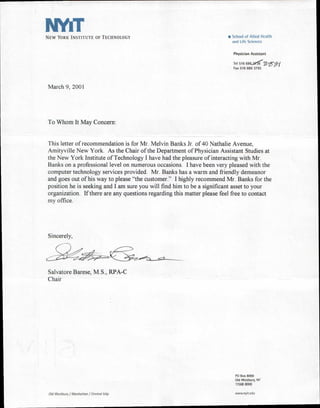NEW YORK INSTITUTE OF TECHNOLOGY                                         s School of Allied Health
                                                                           and Life Sciences


                                                                            Physician Assistant

                                                                            Tel 516 686.-34.8     25151
                                                                            Fax 516 686 3795




March 9, 2001




To Whom It May Concern:


This letter of recommendation is for Mr. Melvin Banks Jr. of 40 Nathalie Avenue,
Amityville New York. As the Chair of the Department of Physician Assistant Studies at
the New York Institute of Technology I have had the pleasure of interacting with Mr.
Banks on a professional level on numerous occasions. I have been very pleased with the
computer technology services provided. Mr. Banks has a warm and friendly demeanor
and goes out of his way to please "the customer." I highly recommend Mr. Banks for the
position he is seeking and I am sure you will find him to be a significant asset to your
organization. If there are any questions regarding this matter please feel free to contact
my office.




Sincerely,




Salvatore Barese, M.S., RPA-C
Chair




                                                                             PO Box 8000
                                                                             Old Westbury, NY
                                                                             11568 8000

 Old Westbury / Manhattan / Central Islip                                    www.nyit.edu
 