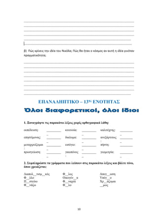 10
.........................................................................................................................................
.........................................................................................................................................
.........................................................................................................................................
.........................................................................................................................................
.....................................................................................................................................
……......................................................................................................................................
β) Πώς κρίνεις την ιδέα του Νικόλα; Πώς θα ήταν ο κόσμος αν αυτή η ιδέα γινόταν
πραγματικότητα;
.........................................................................................................................................
.........................................................................................................................................
.........................................................................................................................................
.........................................................................................................................................
.........................................................................................................................................
.........................................................................................................................................
.........................................................................................................................................
.....................................................................................................................................
ΕΠΑΝΑΛΗΠΤΙΚΟ – 13ης
ΕΝΟΤΗΤΑΣ
1. Ξαναγράψτε τις παρακάτω λέξεις χωρίς ορθογραφικά λάθη:
εκπέδευση: _________
_
κινονοία: _________
_
καλιτέχνης: ________
_
επηστίμονας: _________
_
δικέωμα: _________
_
ανεξάρτιτως
:
________
_
μεταχιρείζομαι
:
_________
_
εισόγιο: _________
_
πήστη: ________
πρωσγείωση: _________
_
γαιοπόνος
:
_________
_
γεομετρία: ________
_
2. Συμπληρώστε τα γράμματα που λείπουν στις παρακάτω λέξεις και βάλτε τόνο,
όπου χρειάζεται:
Διαπολ__τισμ__κός Φ__λος Απογ__ωση
Φ__λλο Οικογέν__α Υπόγ__ο
Π__στεύω Φ__ναχτά Χρ__άζομαι
Φ__νάζω Φ__λο __μως
 