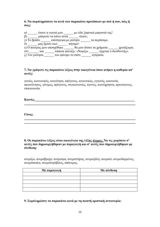 12
6. Να συμπληρώσετε τα κενά των παρακάτω προτάσεων με πού ή που, πώς ή
πως:
α) ______ έκανε η γιαγιά μου ______ με είδε ξαφνικά μπροστά της!
β) ______ μπόρεσε να κάνει αυτά ______ έκανε;
γ) Το βράδυ ______ επέστρεψα με ρώτησε ______ τα περάσαμε.
δ) ______ μας άρεσε εκεί ______ πήγαμε!
ε) Ο πατέρας μου υποσχέθηκε ______ θα μου δώσει τα χρήματα ______ χρειάζομαι.
στ) ______ και ______ κάποια φώναζε: «Νομίζω ______ έρχεται ο διευθυντής».
ζ) Τον ρώτησα ______ του φάνηκε το σπίτι ______ αγόρασα.
7. Να γράψετε τις παρακάτω λέξεις στην οικογένεια όπου ανήκει η καθεμία απ’
αυτές:
γονιός, κοινωνικός, κοινότητα, απόγονος, κοινοτικός, εγγονός, κοινωνία,
ακοινώνητος, γόνιμος, πρόγονος, συγκοινωνίες, άγονος, κοινόχρηστα, πρωτόγονος,
επικοινωνία.
Κοινός:______________________________________________________________
_____________________________________________________________________
Γόνος:
_____________________________________________________________________
_____________________________________________________________________
8. Οι παρακάτω λέξεις είναι οικογένεια της λέξης άνεμος. Να τις χωρίσετε σ’
αυτές που δημιουργήθηκαν με παραγωγή και σ’ αυτές που δημιουργήθηκαν με
σύνθεση:
ανεμίζω, ανεμόβροχο, ανέμισμα, ανεμιστήρας, ανεμοζάλη, ανεμικό, ανεμοδαρμένος,
ανεμόσκαλα, ανεμοστρόβιλος, απάνεμος.
Με παραγωγή Με σύνθεση
9. Συμπληρώστε τα παρακάτω κενά με τη σωστή οριστική αντωνυμία:
 