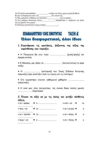 13
Α) Η Ειρήνη προσπάθησε ____________ να βρει τη λύση, χωρίς καμιά βοήθεια.
Β) Δεν ενδιαφέρεται ούτε για ____________ τον εαυτό της.
Γ) Πώς μπόρεσε η Μήδεια να σκοτώσει ____________ της τα παιδιά;
Δ) Δεν υπάρχει ιδιαίτερος λόγος. ____________ αποφάσισαν ν’ αφήσουν την πόλη
και να ζήσουν στο χωριό.
Ε) Άλλαξες αυτοκίνητο ή έχεις ακόμα ____________;
1. Συμπλήρωσε τις προτάσεις, βάζοντας της λέξης της
παρένθεσης που ταιριάζει.
 Η Παναγιώτα θα γίνει πολύ ……………………………… (ψιλός/ψηλός) και
όμορφη κοπέλα.
 Ο δάσκαλος μας έβαλε να ………………………………… (κλείνω/κλίνω) το ρήμα
παίζω.
 Η ……………………………… (φιλί/φυλή) των Ίνκας (Ινδιάνοι Κεντρικής
Αμερικής) είχαν αναπτύξει πολύ τις τέχνες και τις επιστήμες!
 Στο γυμναστήριο γίνονται καθημερινά μαθήματα ……………………………..
(πάλη/πάλι)
 Η νονά μου, όταν παντρεύτηκε, της έκαναν δώρο πολλές χρυσές
…………………………. (λίρα/λύρα)
2. Ένωσε τη λέξη γη με τις άλλες και φτιάξε σύνθετες
λέξεις.
 γη + γράφω  η ……………………………………  υπό + γη  το
……………………………
 ίσος + γη  το ………………………………  γη + μετρώ  η
……………………………
 γη + τρυπάνι  το ……………………………………  γη + λόγος  η
……………………………
 προς + γη  η ……………………………………  γη + πόνος  ο
……………………………
 