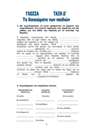 21
1. Να συμπληρώσεις τα κενά γράφοντας τα ρήματα των
παρενθέσεων στο σωστό πρόσωπο του αορίστου και θα
μάθεις για τον άθλο του Ηρακλή με το λιοντάρι της
Νεμέας.
Ο Ηρακλής, πηγαίνοντας στη Νεμέα, …………………………………
(περνάω) από το ιερό άλσος της πόλης, ……………………………….
(κόβω) μια αγριελιά κι απ’ τον κορμό της ………………………………..
(φτιάχνω) ένα βαρύ ρόπαλο. Μετά ………………………………….
(πηγαίνω) κοντά στη φωλιά του λιονταριού κι όταν εκείνο
………………………….. (φαίνομαι), το ………………………………… (χτυπώ)
πρώτα με τα βέλη του. Τα βέλη του …………………………….. (πέφτω)
στη γη χωρίς να το τραυματίσουν και αμέσως το λιοντάρι
………………………….. (ορμώ) στον Ηρακλή. Εκείνος τότε το
……………………………… (χτυπώ) με το ρόπαλο. Το λιοντάρι
…………………………… (πονώ) και ……………………………….. (κρύβομαι)
στη φωλιά του. Τότε ο Ηρακλής …………………………. (μαζεύω)
μεγάλες πέτρες, ………………………………. (κλείνω) τη μια είσοδο και
…………………………… (μπήκε) από την άλλη. …………………………….
(Τυλίγω) τα χέρια του γύρω από το λαιμό του ζώου και το
…………………………. (πνίγω). Μετά ………………………………… (παίρνω)
το δέρμα του, το ………………………………. (φορώ) και
………………………………… (γυρίζω) στις Μυκήνες.
2. Συμπλήρωσε τον παρακάτω πίνακα.
Εξακολουθητικός
Μέλλοντας
Στιγμιαίος
Μέλλοντας
Συντελεσμένος
Μέλλοντας
θα ορίζω θα ορίσω θα έχω ορίσει
θα ανακαλύπτει _____________________ _______________________
__________________ θα ταιριάξουμε _______________________
__________________ _____________________ θα έχεις διαβάσει
θα τηλεφωνείτε ______________________ ________________________
___________________ _____________________ θα έχουν ακούσει
___________________ θα μιλήσω ______________________
 