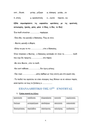 4
εκπ……δευση μεταχ…..ρίζομαι φ…λόσοφος μεγάφ…..νο
π…στοές μ…κροσκοπικός κ…..νωνία παρελα….νω
6)Να συμπληρώσετε τις παρακάτω προτάσεις με τις οριστικές
αντωνυμίες. (μονός, μόνη, μόνο ό ίδιος, η ίδια, το ίδιο)
Ένα παιδί στεκόταν …………………. παράμερα.
-Έλα εδώ, του φώναξε ο δάσκαλος. Πώς σε λένε;
- Φώντα, φώναξε η Μαρία.
-Θέλω να μου το πει ……………………. , είπε ο δάσκαλος.
Όταν πλησίασε ο Φώντας , ο δάσκαλος κατάλαβε ότι ήταν το……………….. παιδί
που είχε δει προχτές …………………….. στο πάρκο.
-Με λένε Φώντα , είπε το παιδί.
-Και γιατί κάθεσαι…………………….., δεν έχεις φίλους;
-Όχι είμαι …………………………, μόλις ήρθαμε με τους γονείς μου στο χωρίο σας.
-Τα παιδιά του σχολείου να είσαι σίγουρος πως θέλουν να σε κάνουν παρέα,
αλλά πρέπει να τους το ζητήσεις ο ……………………
ΕΠΑΝΑΛΗΠΤΙΚΟ ΤΗΣ 13ΗΣ
ΕΝΟΤΗΤΑΣ
1. Γράψε σωστά τις λέξεις:
προσγίωση εκπέδευση πληροφόριση κοινονία ψιχολογικός
δικέωμα μεταχηρίζομαι αποδαίχομε απογείοση εκπρωσοπώ
Ιδιαιτερότητας παρελάβνω επηστίμονας καλιτέχνης ευοδιαστός
 